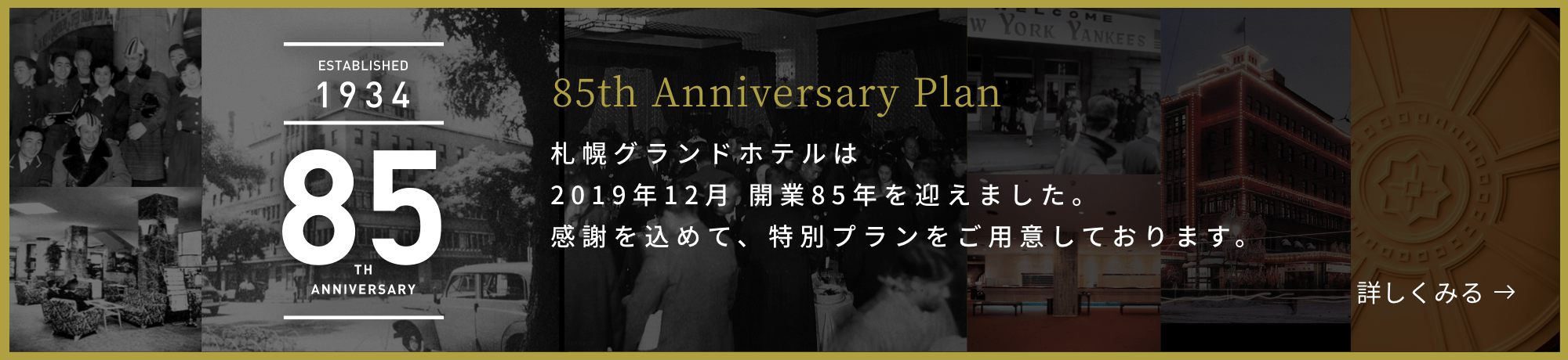 ESTABLISHED 1934 85TH ANNIVERSARY 85th Anniversary Plan 札幌グランドホテルは2019年12月 開業85年を迎えます。感謝を込めて、特別プランをご用意いたしました。 詳しくみる